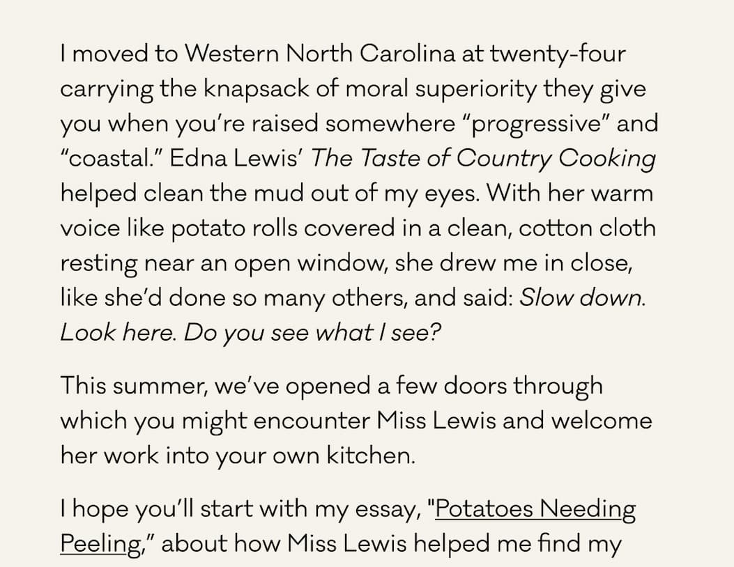 I moved to Western North Carolina at twenty-four carrying the knapsack of moral superiority they give you when you’re raised somewhere “progressive” and “coastal.” Edna Lewis’ The Taste of Country Cooking helped clean the mud out of my eyes. With her warm voice like potato rolls covered in a clean, cotton cloth resting near an open window, she drew me in close, like she’d done so many others, and said: Slow down. Look here. Do you see what I see?  This summer, we’ve opened a few doors through which you might encounter Miss Lewis and welcome her work into your own kitchen. I hope you’ll start with my essay, "Potatoes Needing Peeling,” about how Miss Lewis helped me find my