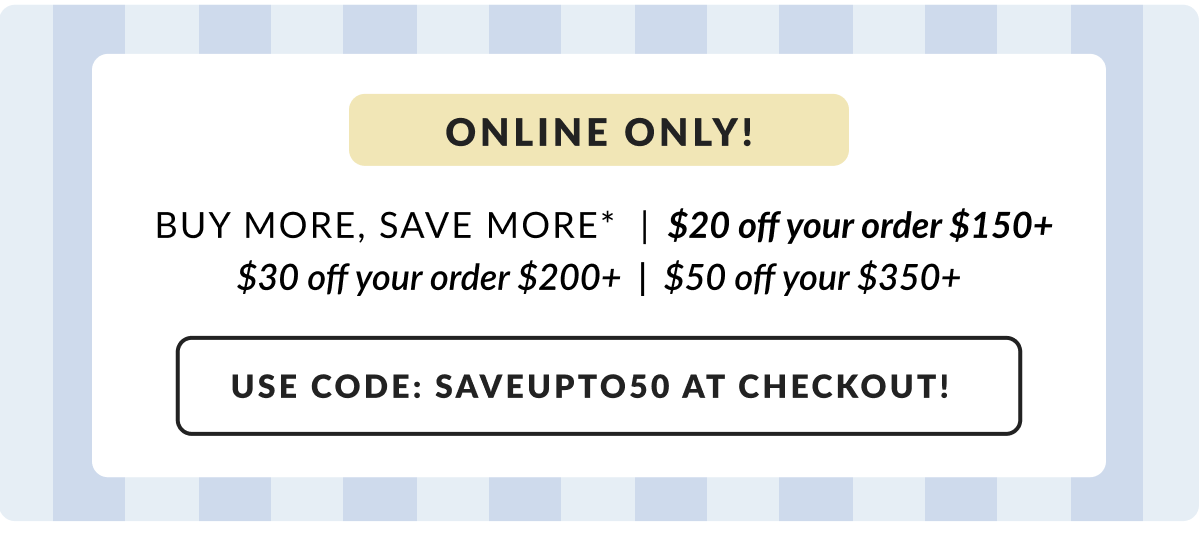 Online only! Buy More, Save More - $20 off $150|$30 off $200| $50 off $350 Use Code: SAVEUPTO50 at checkout!