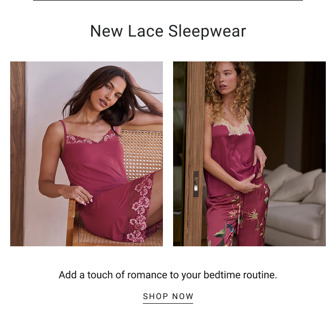 New Lace Sleepwear Add a touch of romance to your bedtime routine. SHOP now