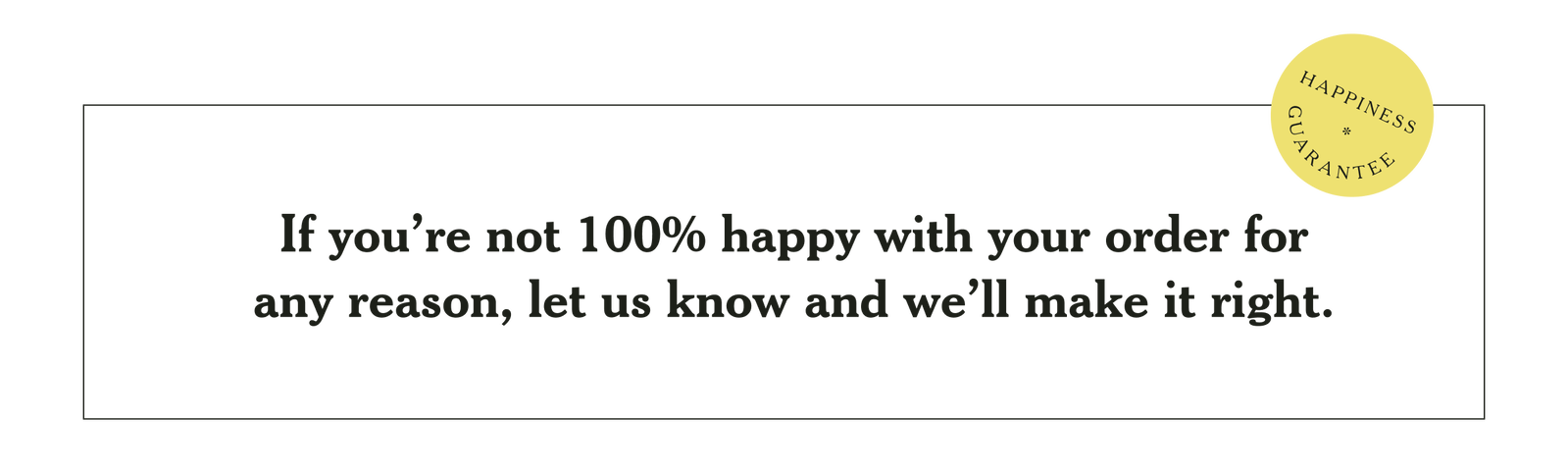 Happiness Guarantee: If you're not 100% happy with your order for any reason, let us know and we'll make it right.