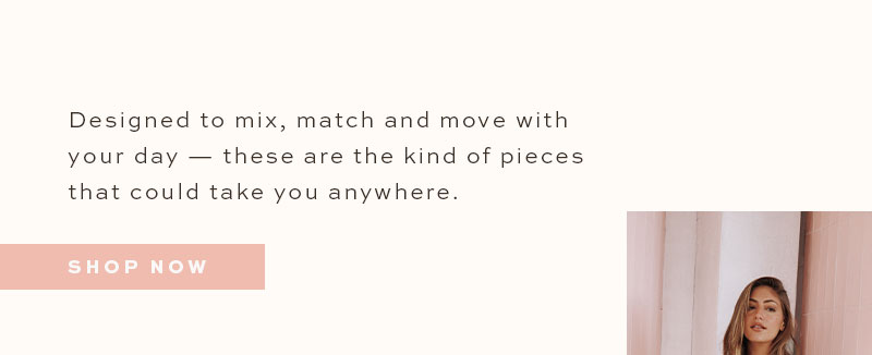 Designed to mix, match and move with your day - these are the kind of pieces that could take you anywhere. 
