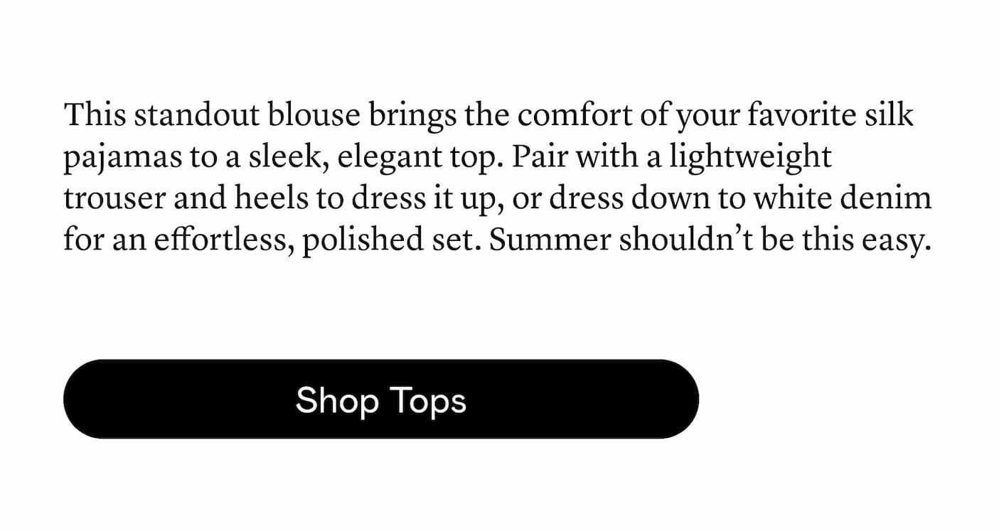 This standout blouse brings the comfort of your favorite silk pajamas to a sleek, elegant top. Pair with a lightweight trouser and heels to dress it up, or dress down to white denim for an effortless, polished set. Summer shouldn’t be this easy.