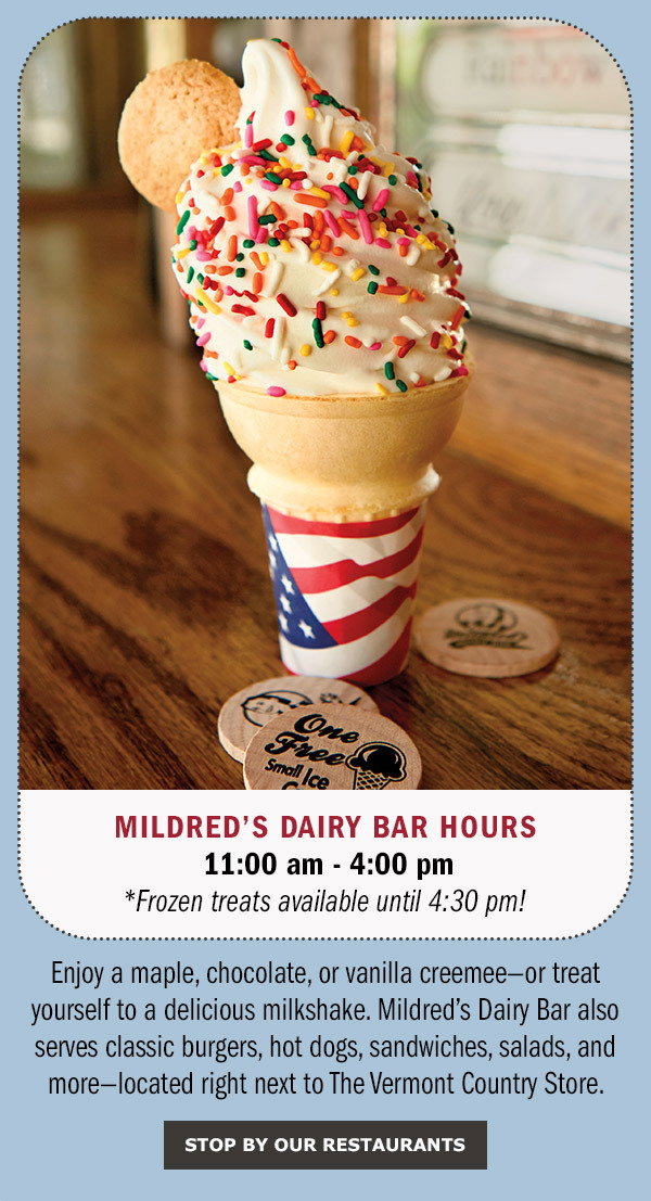 Enjoy a maple, chocolate, or vanilla creemee—or treat yourself to a delicious milkshake. Mildred’s Dairy Bar also serves classic burgers, hot dogs, sandwiches, salads, and more—located right next to The Vermont Country Store. Mildred's Dairy Bar Hours 11:00 am - 4:00 pm *Frozen treats available until 4:30 pm! Stop By Our Restaurants