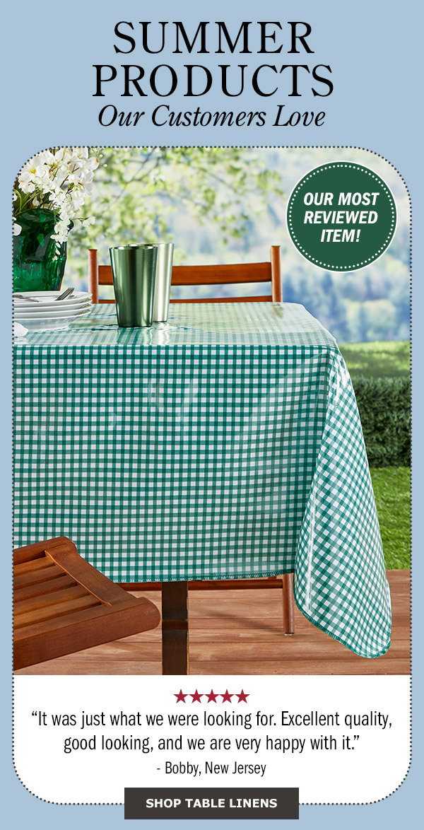 Summer Products Our Customer's Love. It was just what we were looking for. Excellent quality, good looking, and we are very happy with it. 5 stars - Bobby, New Jersey. Our Most Reviewed Item! Shop Table Linens. Heavy-Duty Print Oilcloth Tablecloth