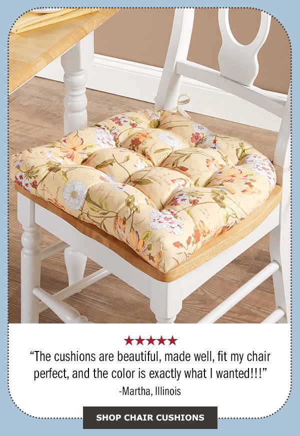 The cushions are beautiful, made well, fit my chair perfect, and the color is exactly what I wanted!!! 5 stars - Martha, Illinois. Shop Chair Cushions. Never-Flatten Chair Cushion, In 2 Sizes