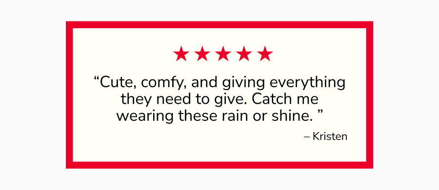 “Cute, comfy, and giving everything they need to give. Catch me wearing these rain or shine. ” – Kristen