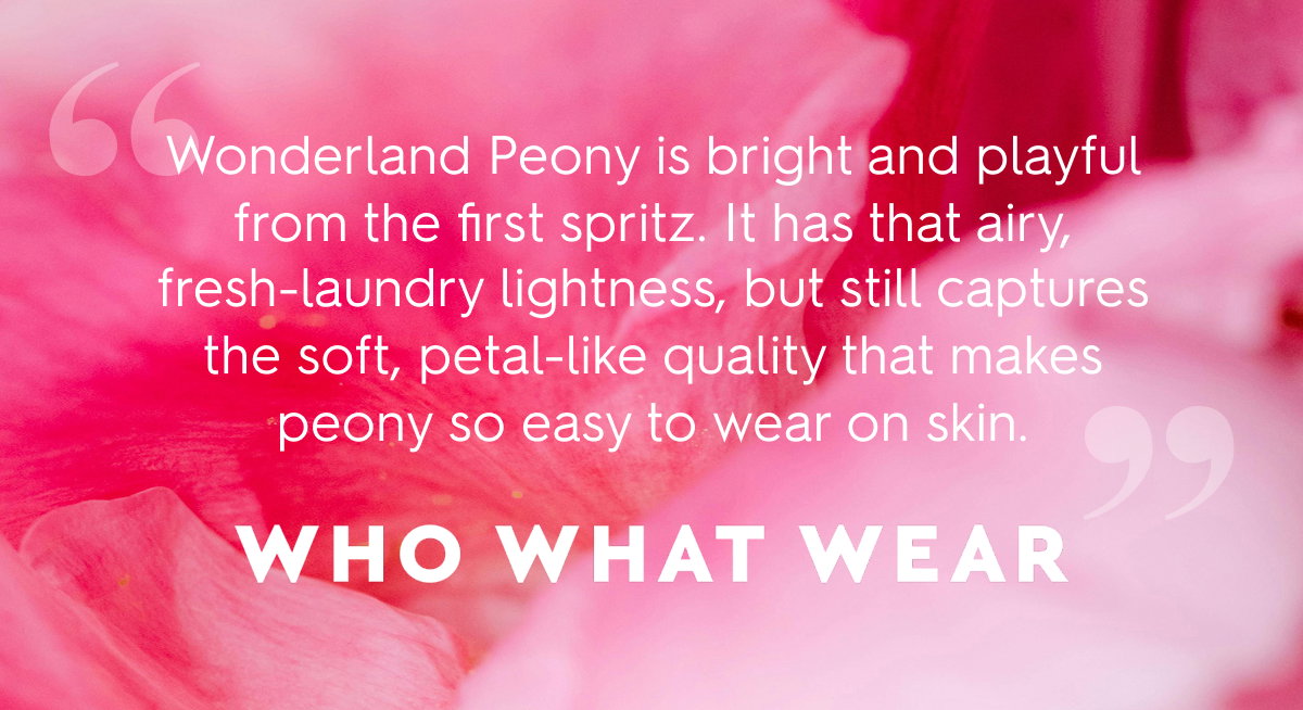 “Wonderland Peony is bright and playful from the first spritz. It has that airy, fresh-laundry lightness, but still captures the soft, petal-like quality that makes peony so easy to wear on skin.” - Who What Wear