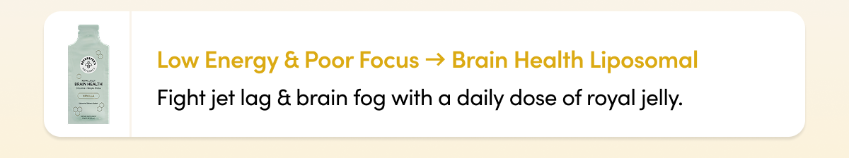 Low Energy & Poor Focus → Brain Health Liposomal Fight jet lag & brain fog with a daily dose of royal jelly.