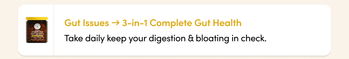 Gut Issues → 3-in-1 Complete Gut Health Take daily keep your digestion & bloating in check.  