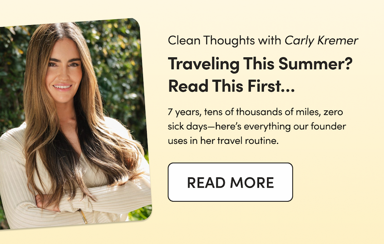 clean thoughts with carly kremer traveling this summer? read this first... 7 years, tens of thousands of miles, zero sick days--here's everything our founder uses in her travel routine. CTA READ MORE