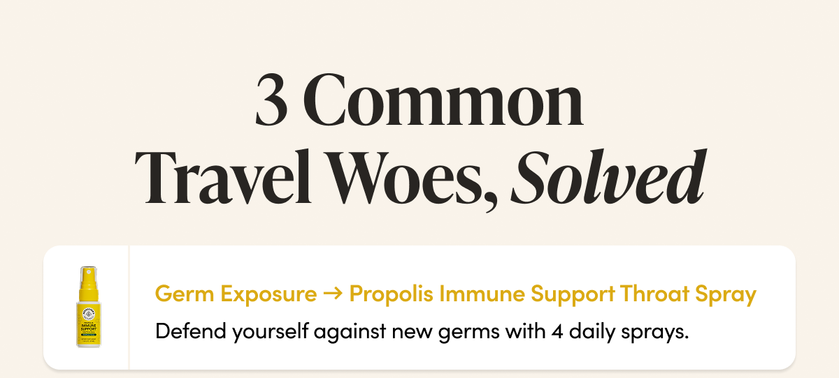 3 Common Travel Woes, Solved    Germ Exposure → Propolis Immune Support Throat Spray Defend yourself against new germs with 4 daily sprays.