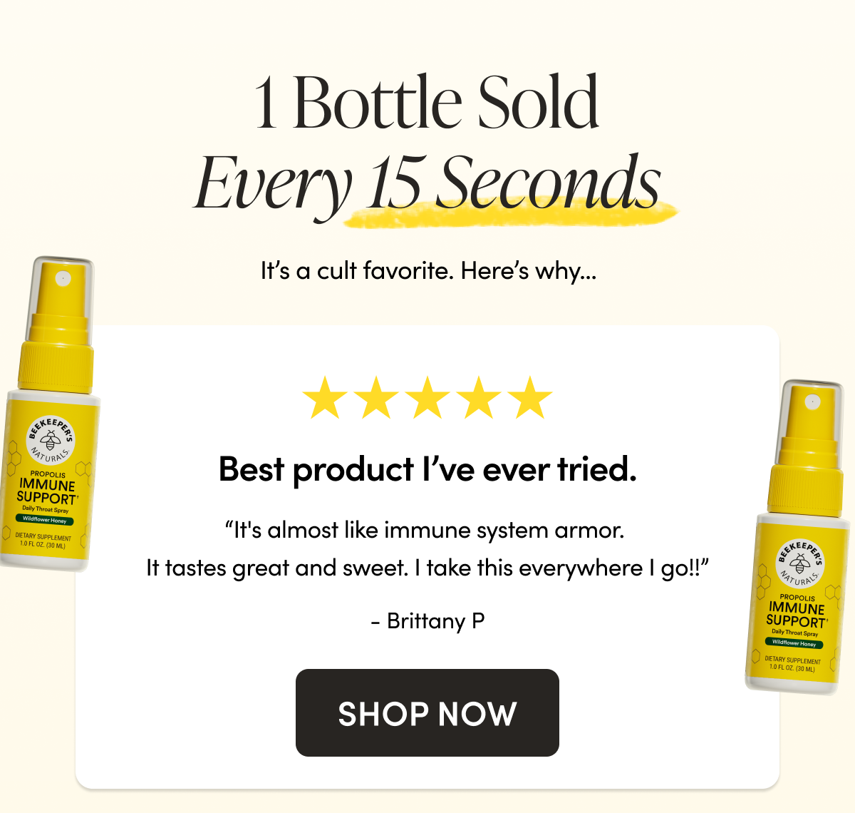 1 Bottle Sold Every 15 Seconds   It’s a cult favorite. Here’s why…  Best product I've ever tried  “It's almost like immune system armor. It tastes great and sweet. I take this everywhere I go!!”  - Brittany P  on Propolis Immune Support Throat Spray