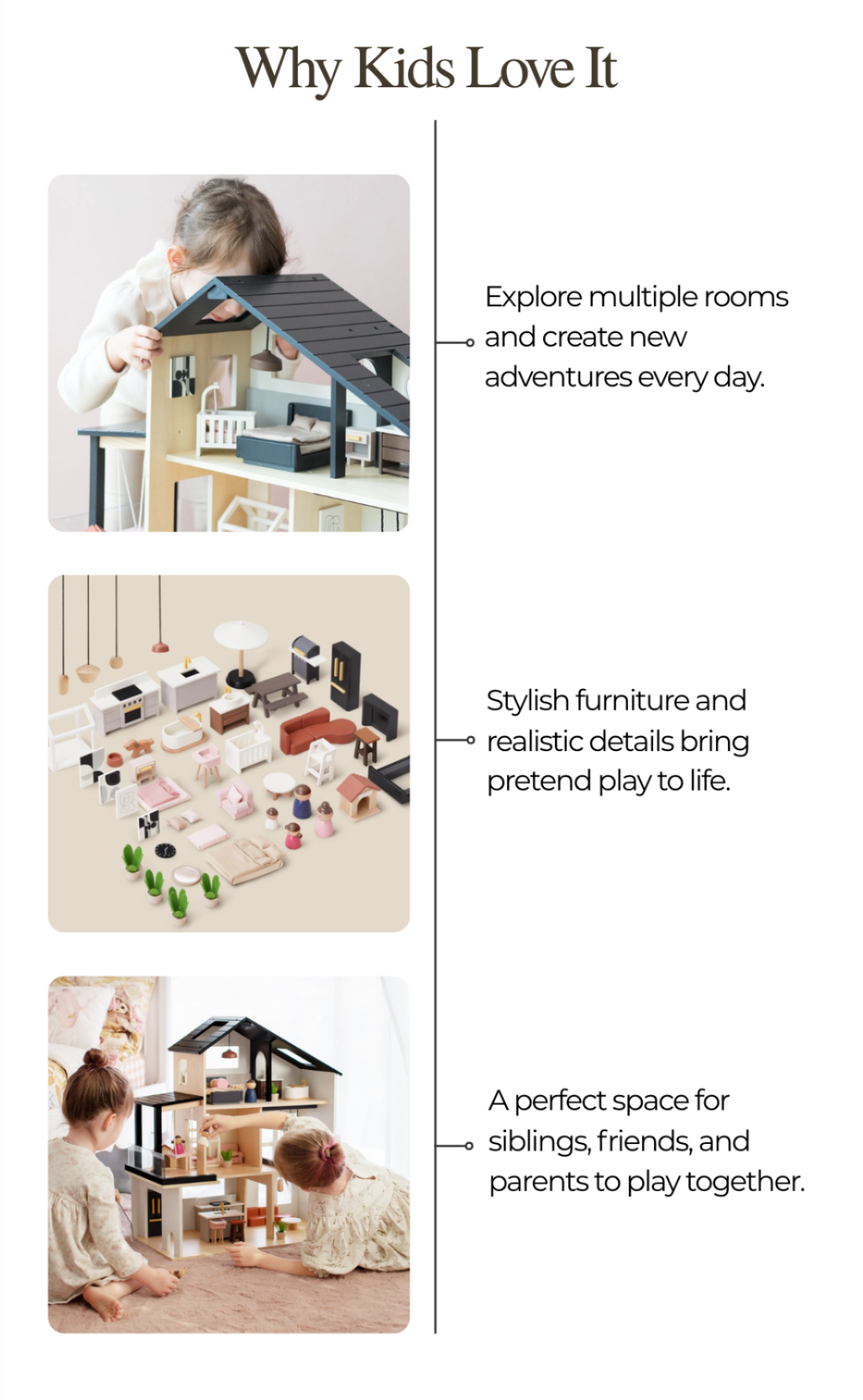 Why Kids Love It. Explore multiple rooms and create new adventures every day. Stylish furniture and realistic details bring pretend play to life. A perfect space for siblings, friends, and parents to play together.