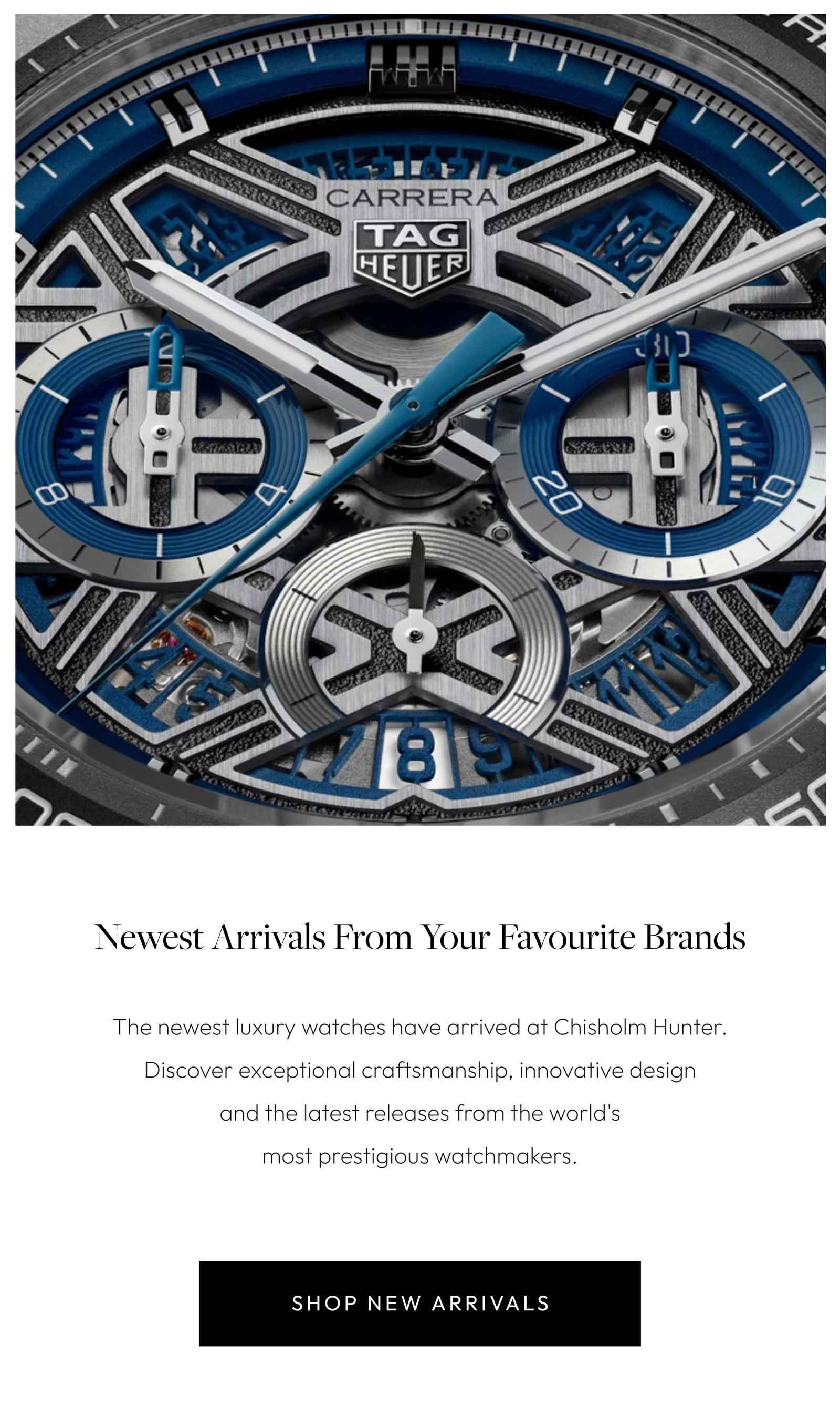 Newest Arrivals From Your Favourite Brands  The newest luxury watches have arrived at Chisholm Hunter. Discover exceptional craftsmanship, innovative design and the latest releases from the world's most prestigious watchmakers.