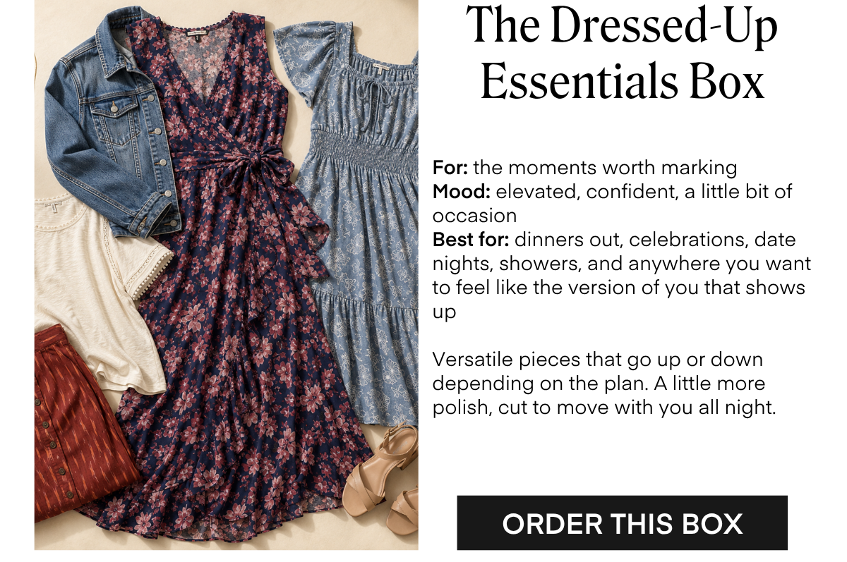 The Dressed-Up Essentials Box For: the moments worth marking Mood: elevated, confident, a little bit of occasion Best for: dinners out, celebrations, date nights, showers, and anywhere you want to feel like the version of you that shows up Versatile pieces that go up or down depending on the plan. A little more polish, cut to move with you all night. ORDER THIS BOX