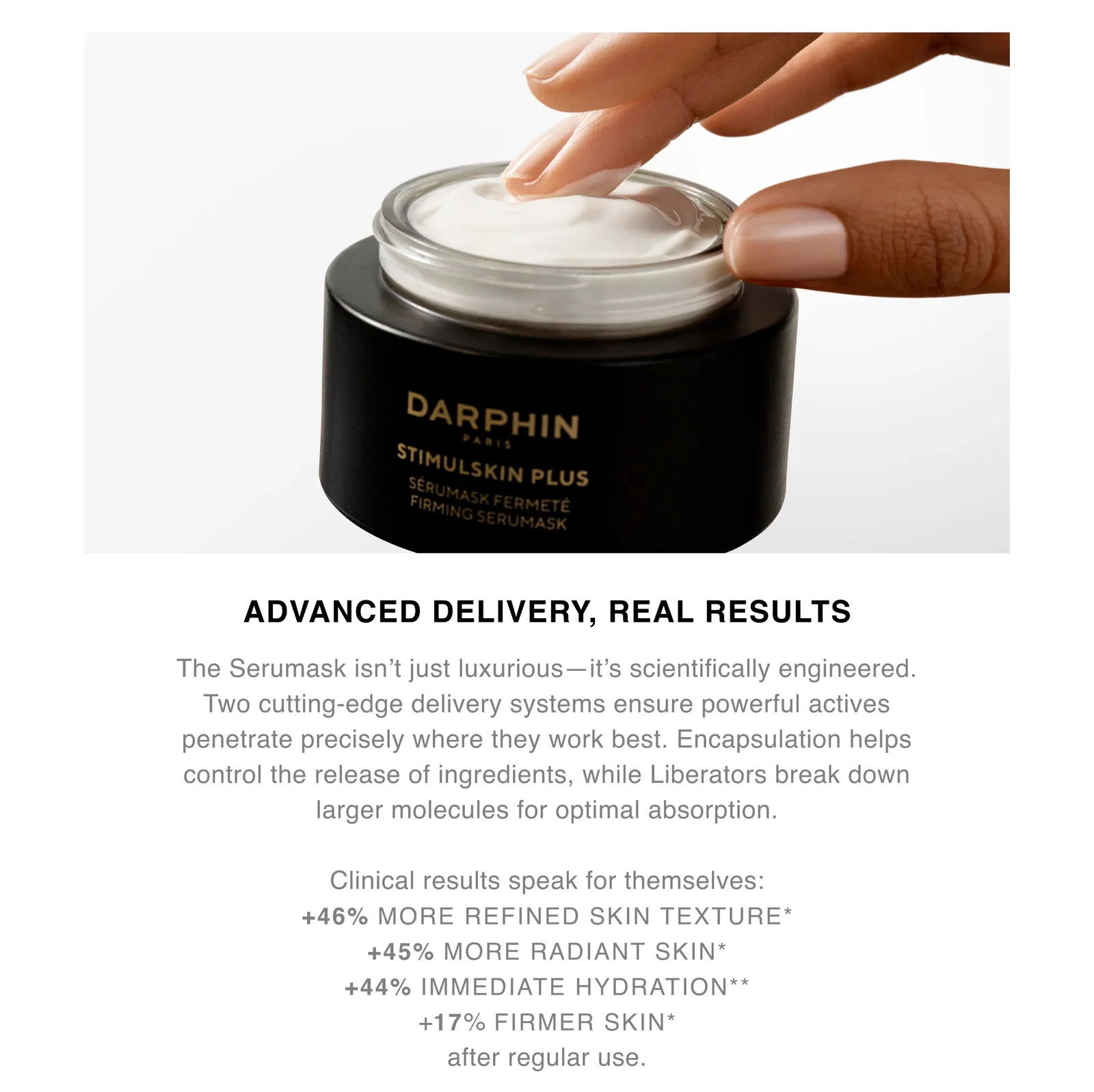 ADVANCED DELIVERY, REAL RESULTS | The Serumask isn’t just luxurious — it’s scientifically engineered. Two cutting-edge delivery systems ensure powerful actives penetrate precisely where they work best. Encapsulation helps control the release of ingredients, while Liberators break down larger molecules for optimal absorption. | Clinical results speak for themselves: +46% MORE REFINED SKIN TEXTURE* +45% MORE RADIANT SKIN* +44% IMMEDIATE HYDRATION* +17% FIRMER SKIN* after regular use. ADVANCED DELIVERY, REAL RESULTS | The Serumask isn’t just luxurious — it’s scientifically engineered. Two cutting-edge delivery systems ensure powerful actives penetrate precisely where they work best. Encapsulation helps control the release of ingredients, while Liberators break down larger molecules for optimal absorption. | Clinical results speak for themselves: +46% MORE REFINED SKIN TEXTURE* +45% MORE RADIANT SKIN* +44% IMMEDIATE HYDRATION* +17% FIRMER SKIN* after regular use.