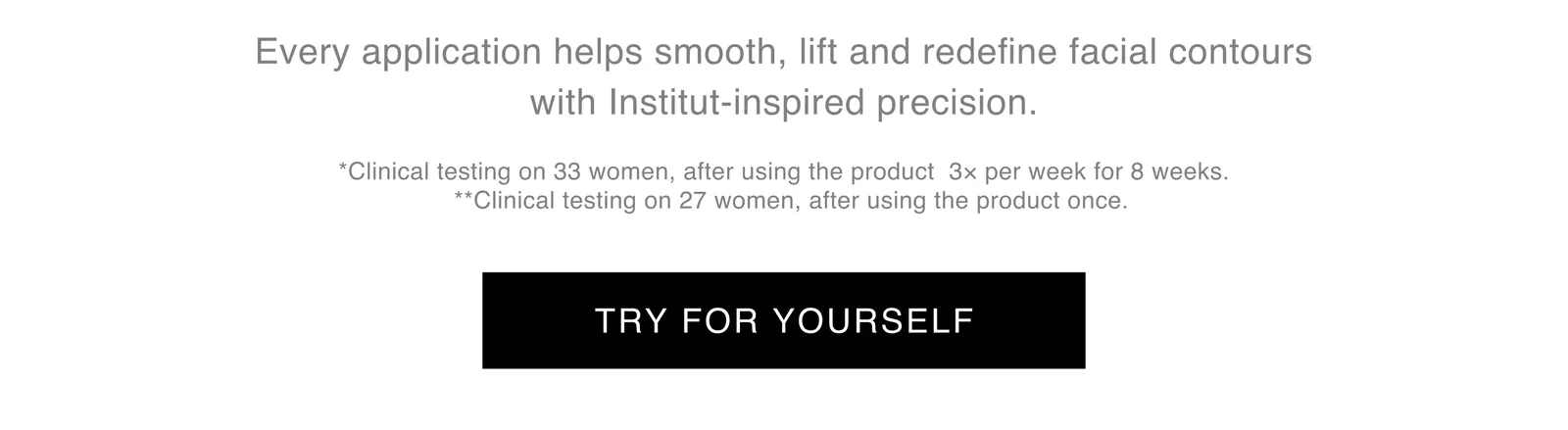 Every application helps smooth, lift and redefine facial contours with Institut-Inspired precision. | *Clinical testing on 33 women, after using the product 3x per week for 8 weeks. **Clinical testing on 27 women, after using the product once. | TRY FOR YOURSELF Every application helps smooth, lift and redefine facial contours with Institut-Inspired precision. | *Clinical testing on 33 women, after using the product 3x per week for 8 weeks. **Clinical testing on 27 women, after using the product once. | TRY FOR YOURSELF
