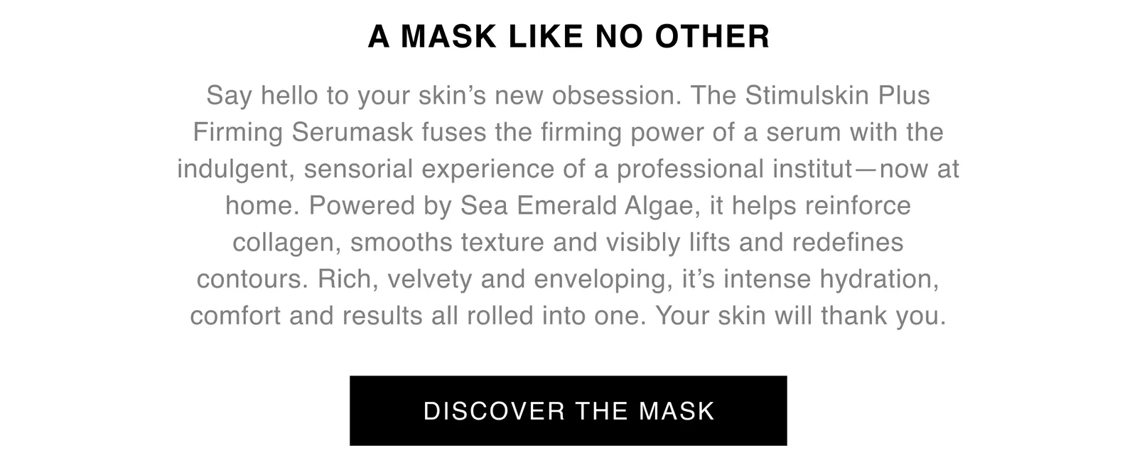 A MASK LIKE NO OTHER | Say hello to your skin’s new obsession. The Stimulskin Plus Firming Serumask fuses the firming power of a serum with the indulgent, sensorial experience of a professional institut—now at home. Powered by Sea Emerald Algae, it helps reinforce collagen, smooths texture and visibly lifts and redefines contours. Rich, velvety and enveloping, it’s intense hydration, comfort and results all rolled into one. Your skin will thank you. | DISCOVER THE MASK A MASK LIKE NO OTHER | Say hello to your skin’s new obsession. The Stimulskin Plus Firming Serumask fuses the firming power of a serum with the indulgent, sensorial experience of a professional institut—now at home. Powered by Sea Emerald Algae, it helps reinforce collagen, smooths texture and visibly lifts and redefines contours. Rich, velvety and enveloping, it’s intense hydration, comfort and results all rolled into one. Your skin will thank you. | DISCOVER THE MASK