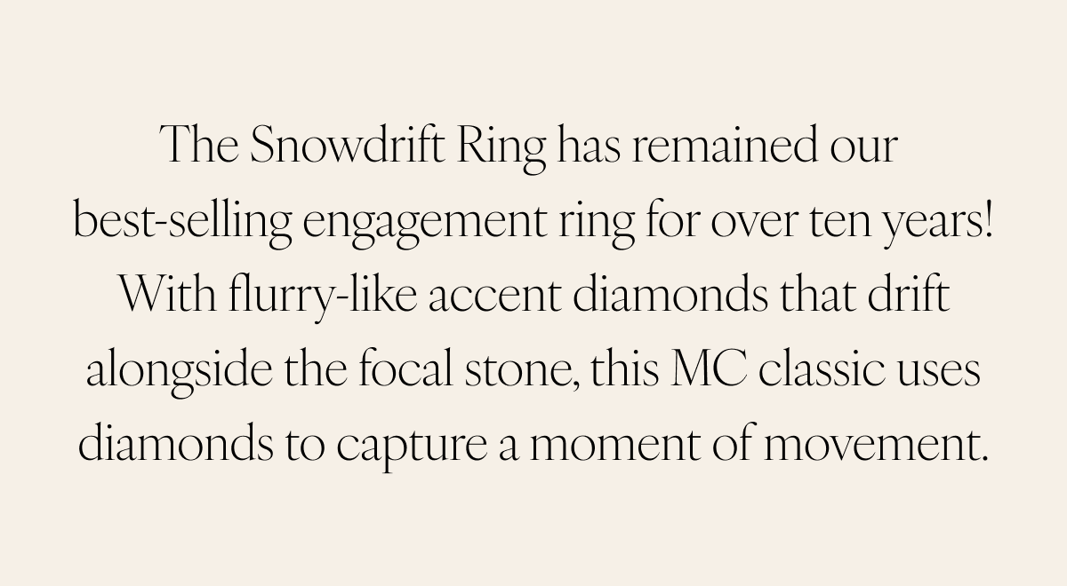 The Snowdrift Ring has remained our best-selling engagement ring for over ten years! With flurry-like accent diamonds that drift alongside the focal stone, this MC classic uses diamonds to capture a moment of movement.
