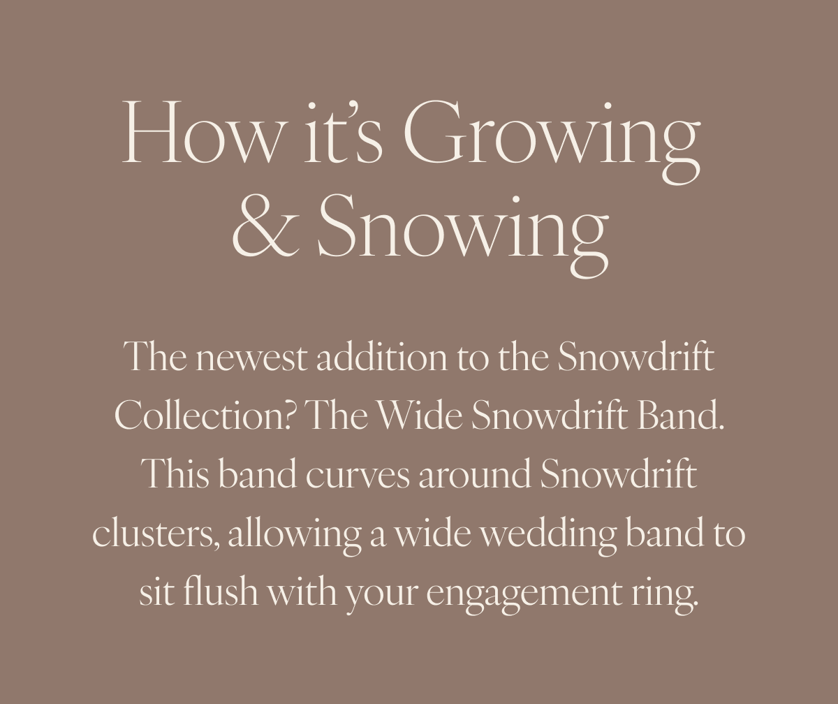 How it’s Growing and Snowing: The newest addition to the Snowdrift Collection? The Wide Snowdrift Band. This band curves around Snowdrift clusters, allowing a wide wedding band to sit flush with your engagement ring.