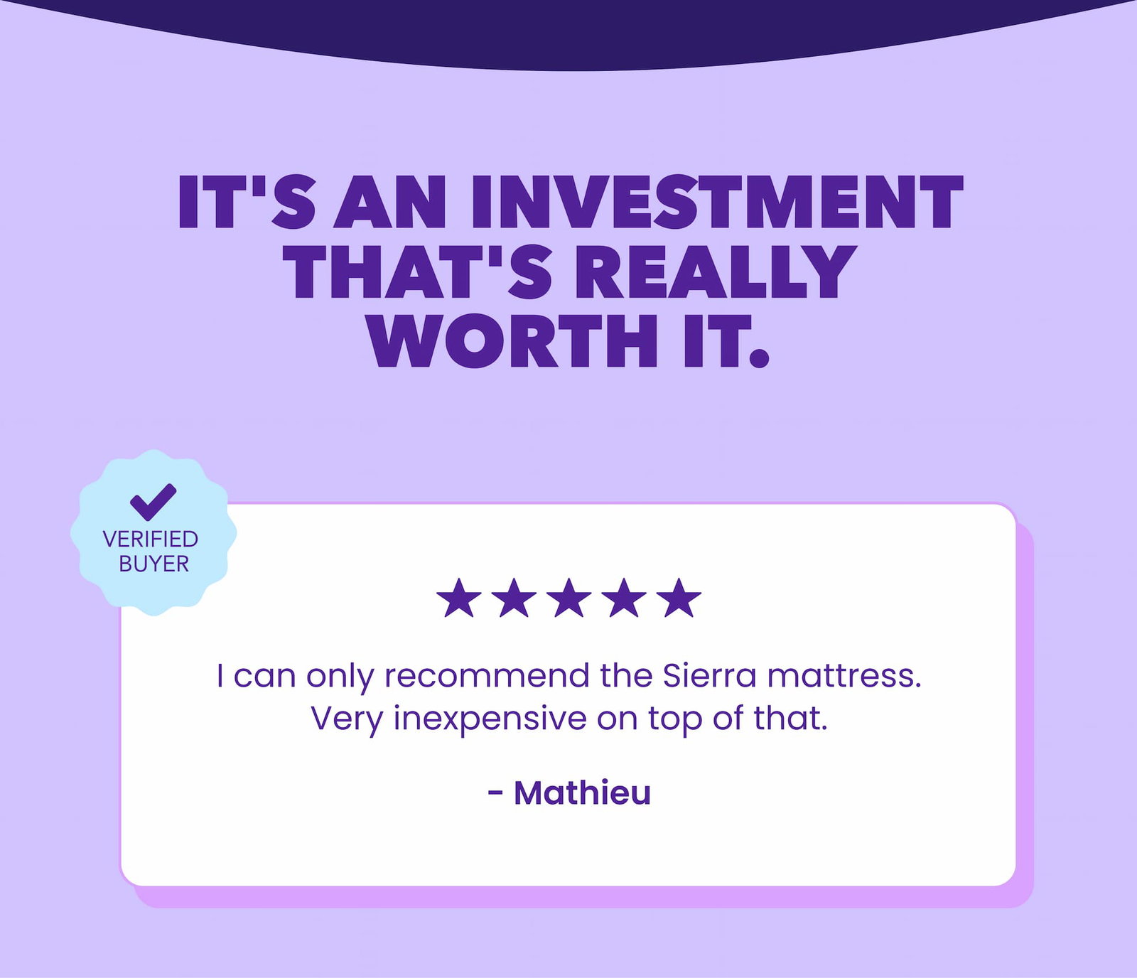 It's an investment that's really worth it. I can't recommend the Sierra mattress enough. Plus, it's really affordable. - Mathieu