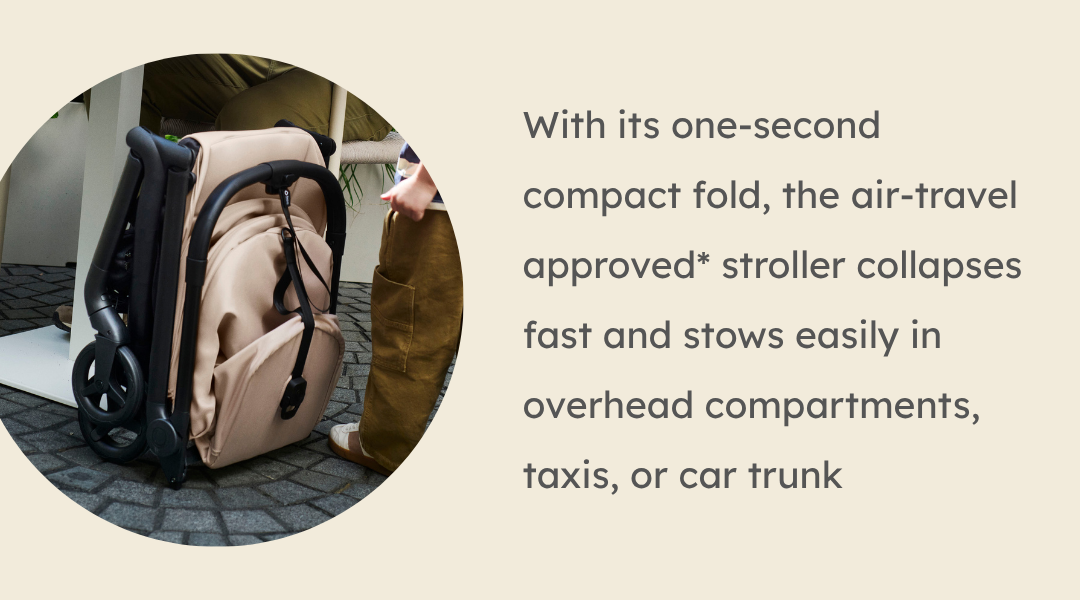 With its one-second compact fold, the air-travel approved* stroller collapses fast and stows easily in overhead compartments, taxis, or car trunk