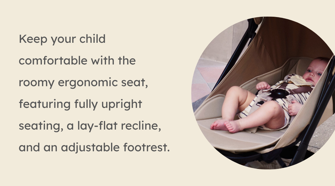 Keep your child comfortable with the roomy ergonomic seat, featuring fully upright seating, a lay-flat recline, and an adjustable footrest.