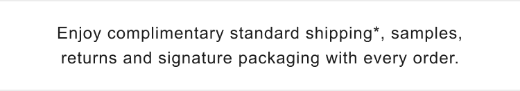 Enjoy complimentary standard shipping*, samples, returns and signature packaging with every order.
