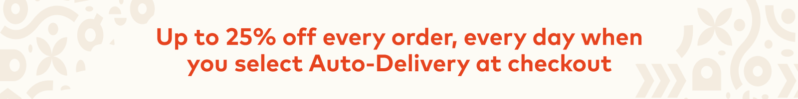 Up to 25% off every order, every day when you select Auto-Delivery at checkout