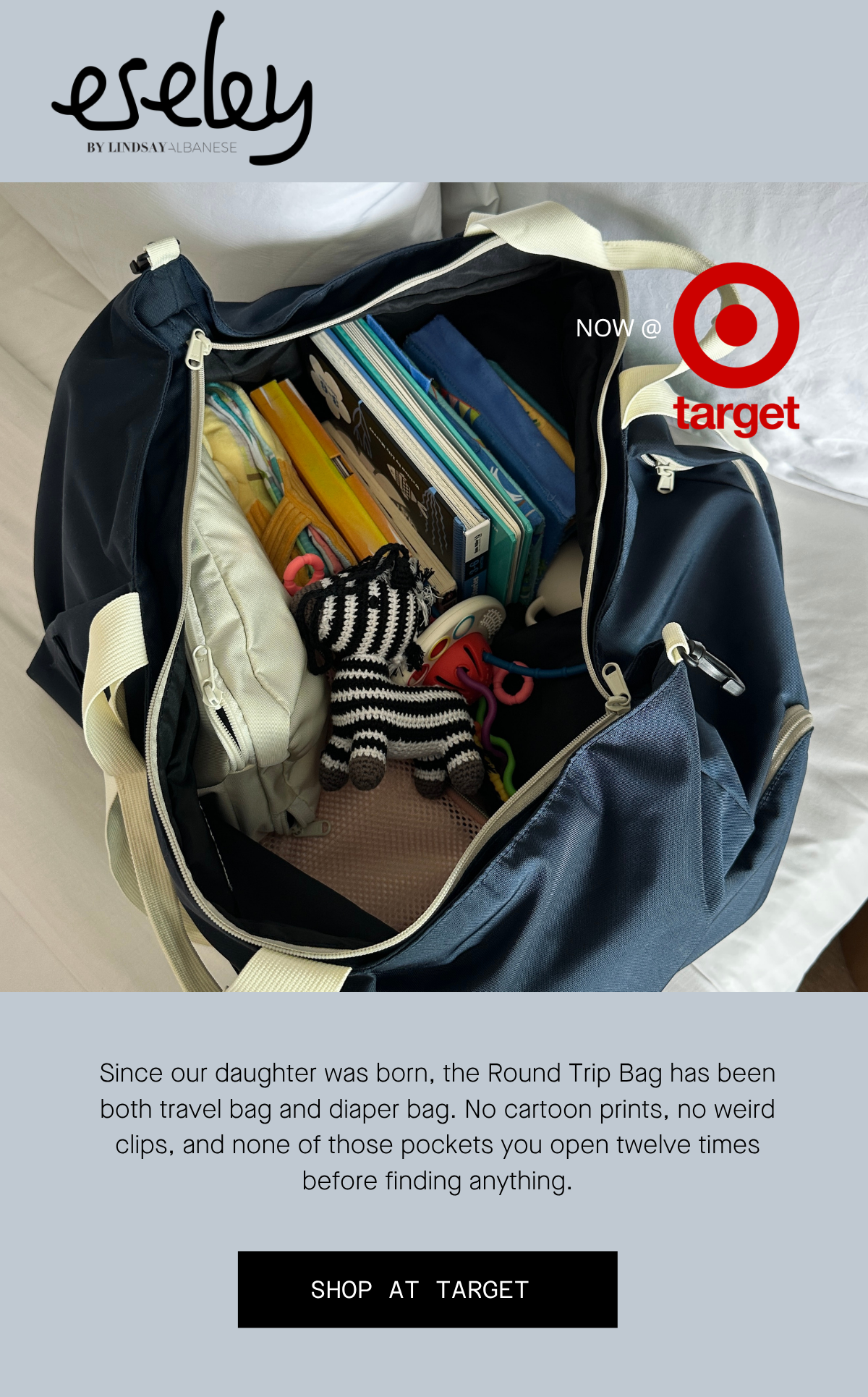 eseley by Lindsay Albanese Since our daughter was born, the Round Trip Bag has been both travel bag and diaper bag. No cartoon prints, no weird clips, and none of those pockets you open twelve times before finding anything. shop at target 