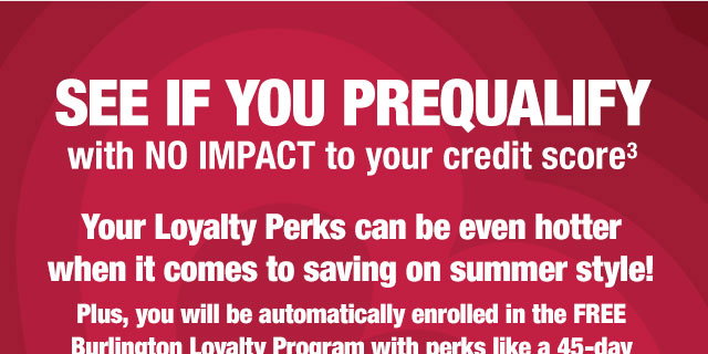 See if you prequalify with no impact to your credit score 

Your Loyalty Perks can be even hotter when it comes to saving on summer style!

Plus, you will be automatically enrolled in the FREE Burlington Loyalty Program with perks like a 45-day