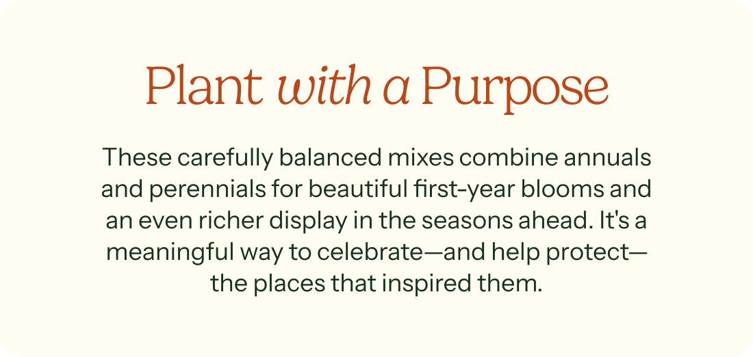 Plant with a Purpose – These carefully balanced mixes combine annuals and perennials for beautiful first-year blooms and an even richer display in the seasons ahead. It's a meaningful way to celebrate— and help protect— the places that inspired them.