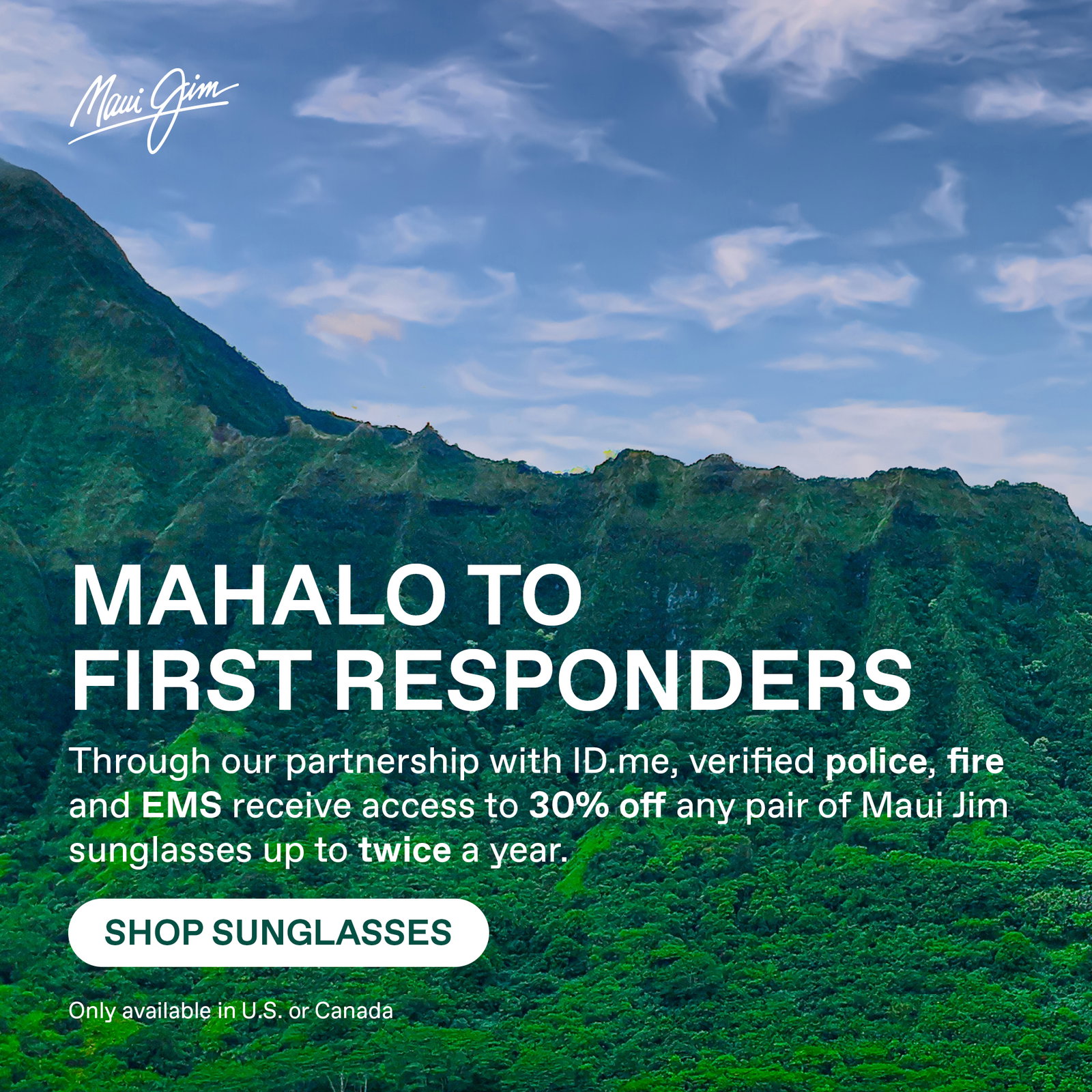 Maui Jim - Mahalo to First Responders. Through our partnership with ID.me. Available to verified police, fire and EMS receive access to 30% off any pair of Maui Jim sunglasses up to twice a year. Shop Sunglasses. Only available in US or Canada