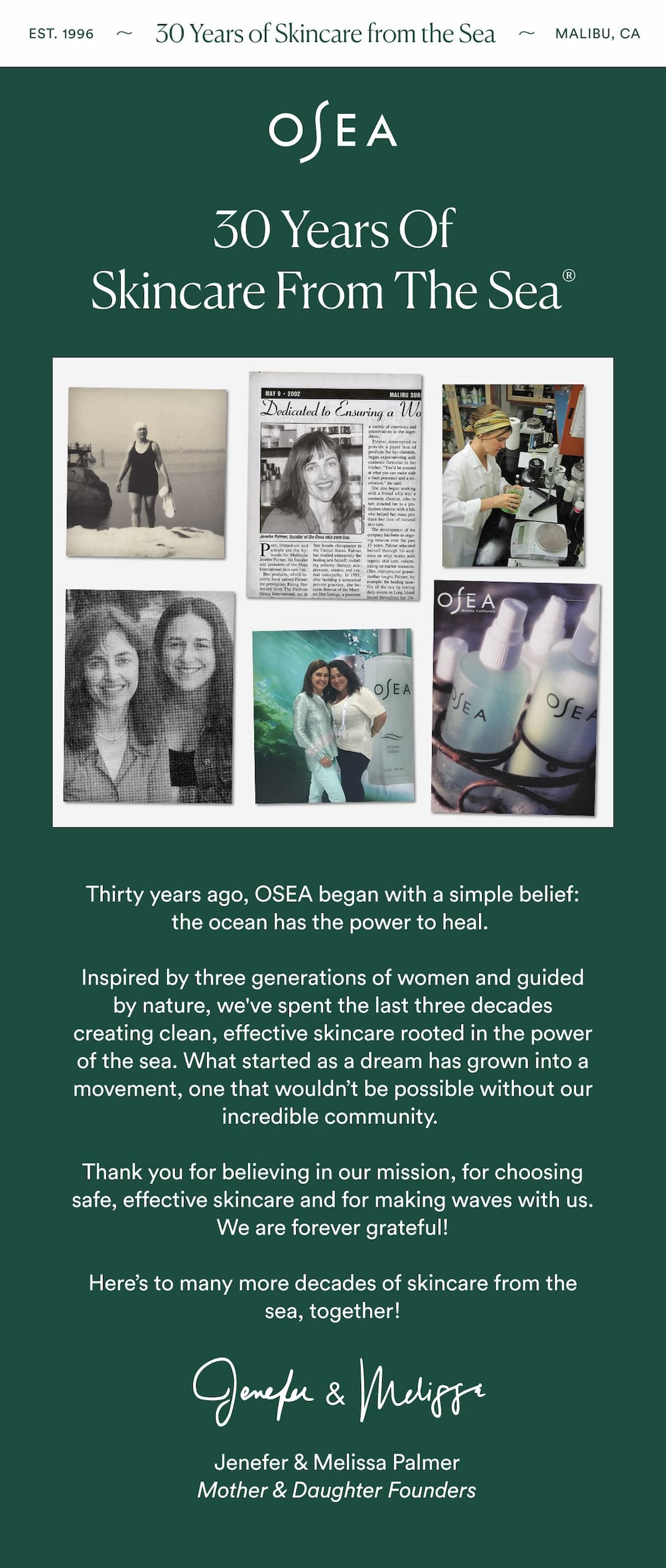 Thirty years ago, OSEA began with a simple belief: the ocean has the power to heal. Inspired by three generations of women and guided by nature, we've spent the last three decades creating clean, effective skincare rooted in the power of the sea. What started as a dream has grown into a movement, one that wouldn’t be possible without our incredible community.   Thank you for believing in our mission, for choosing safe, effective skincare, and for making waves with us. We are forever grateful!  Here’s to many more decades of skincare from the sea, together!  Jenefer & Melissa 