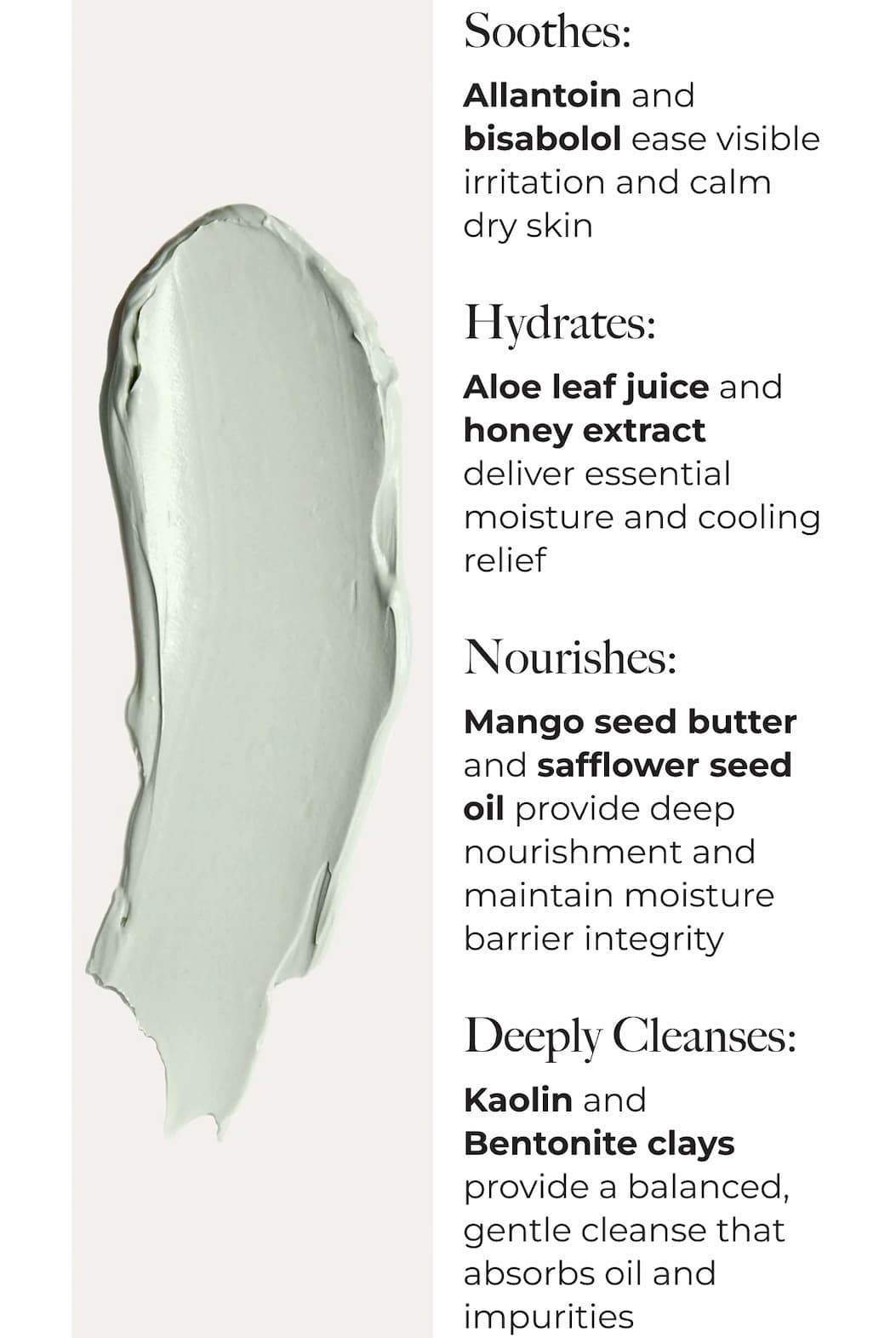 Soothes: | Allantoin and bisabolol ease visible irritation and calm dry skin | Hydrates: | Aloe leaf juice and honey extract deliver essential moisture and cooling relief | Nourishes: | Mango seed butter and safflower seed oil provide deep nourishment and maintain moisture barrier integrity | Deeply Cleanses: | Kaolin and Bentonite clays provide a balanced, gentle cleanse that absorbs oil and impurities