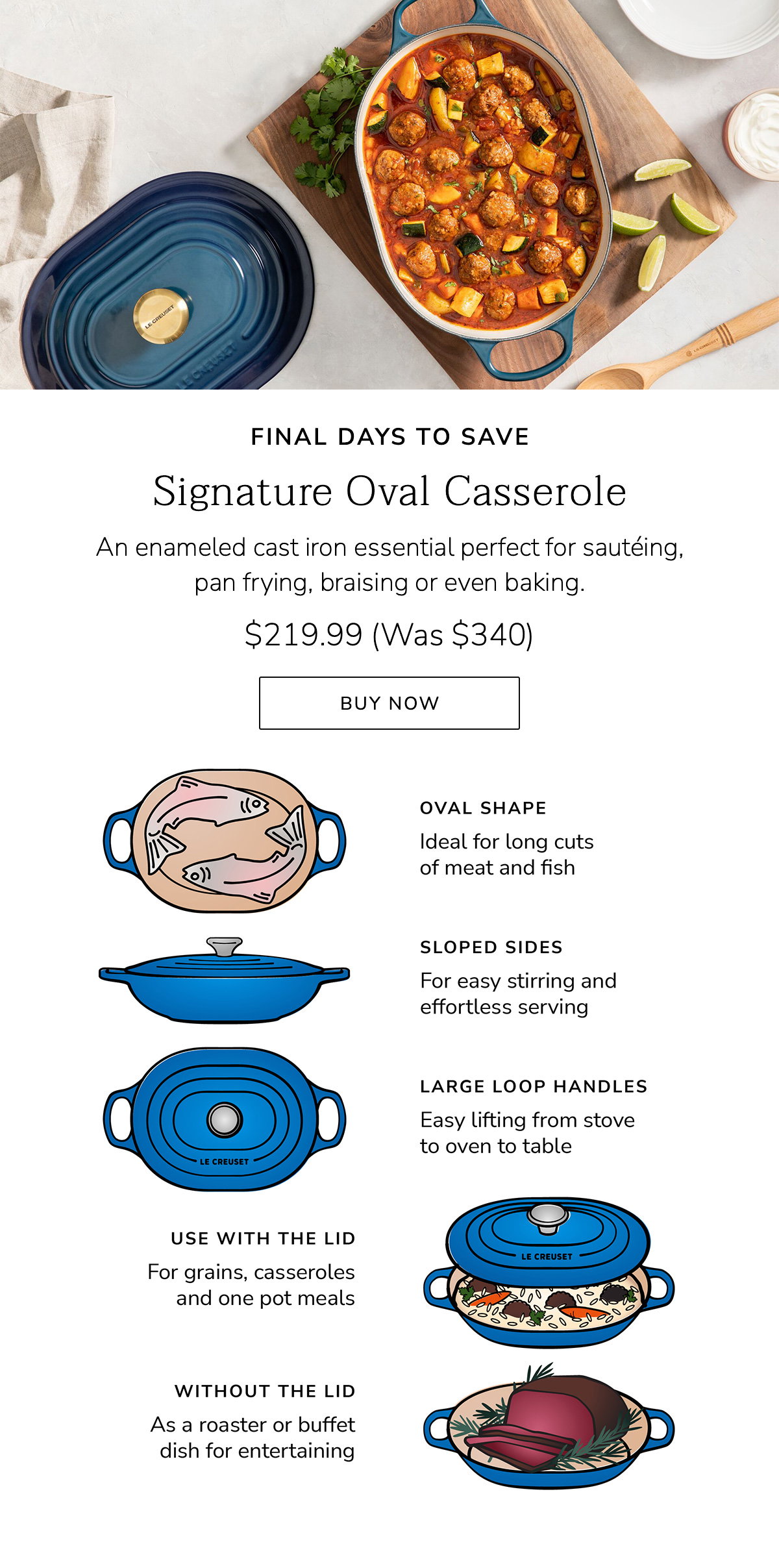 FINAL DAYS TO SAVE - Signature Oval Casserole: An enameled cast iron essential perfect for sautéing, pan frying, braising or even baking. $219.99 (Was $340) - BUY NOW