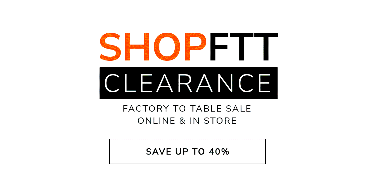 SHOP FTT CLEARANCE - FACTORY TO TABLE SALE - ONLINE & IN-STORE - SAVE UP TO 40%