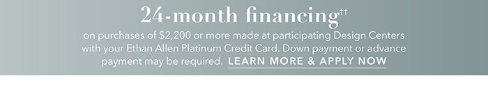 24-month financing†† with the Ethan Allen Platinum Credit Card. Select to learn more and apply.