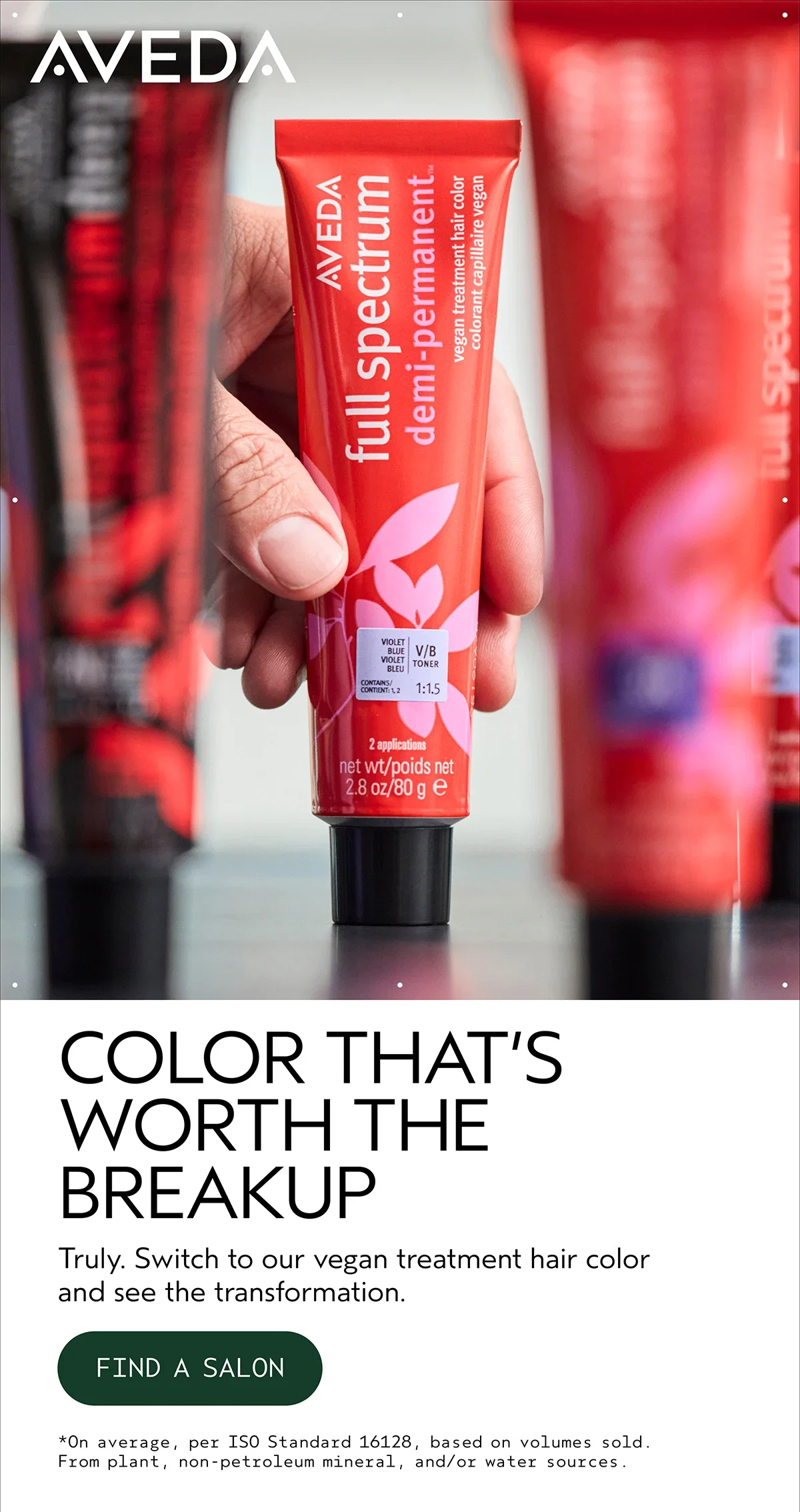 AVEDA | COLOR THAT’S WORTH THE BREAKUP | Truly. Switch to our vegan treatment hair color and see the transformation. | FIND A SALON | *On average, per ISO Standard 16128, based on volumes sold. From plant, non-petroleum mineral, and/or water sources.