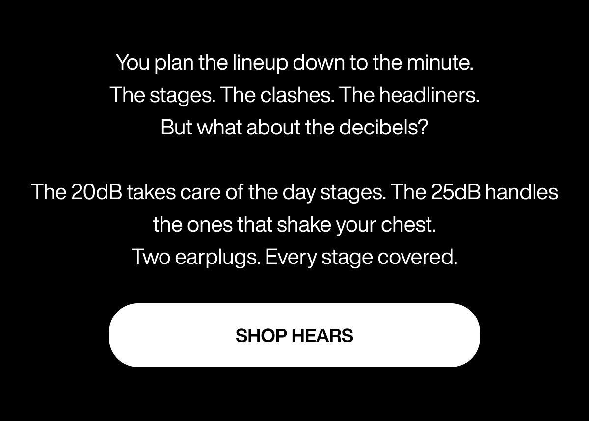 You plan the lineup down to the minute. The stages. The clashes. The headliners. But what about the decibels? The 20dB takes care of the day stages. The 25dB handles the ones that shake your chest. Two earplugs. Every stage covered. | SHOP HEARS