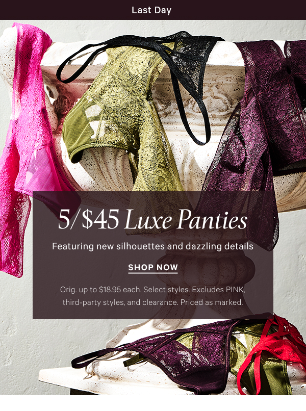 Limited Time   5/$45 Luxe Panties  Featuring new silhouettes and dazzling details   Orig. up to $18.95 each. Select styles. Excludes PINK, third-party styles, and clearance. Priced as marked.   Shop Now >