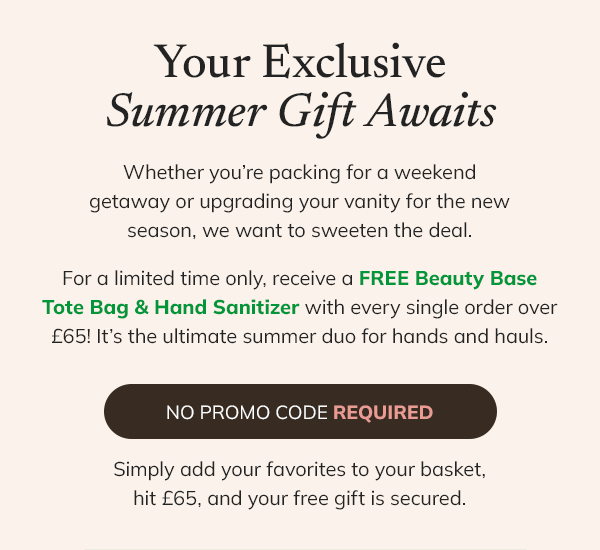 Your exclusive summer gift awaits. Whether you're packing for a weekend getaway or upgrading your vanity for the new season, we want to sweeten the deal. For a limited time only, receive a FREE Beauty Base tote bag & hand sanitizer with every single order over £65! It's the ultimate summer duo for hands and hauls. No promo code required. Simply add your favourites to your basket, hit £65 and your free gift is secured. 