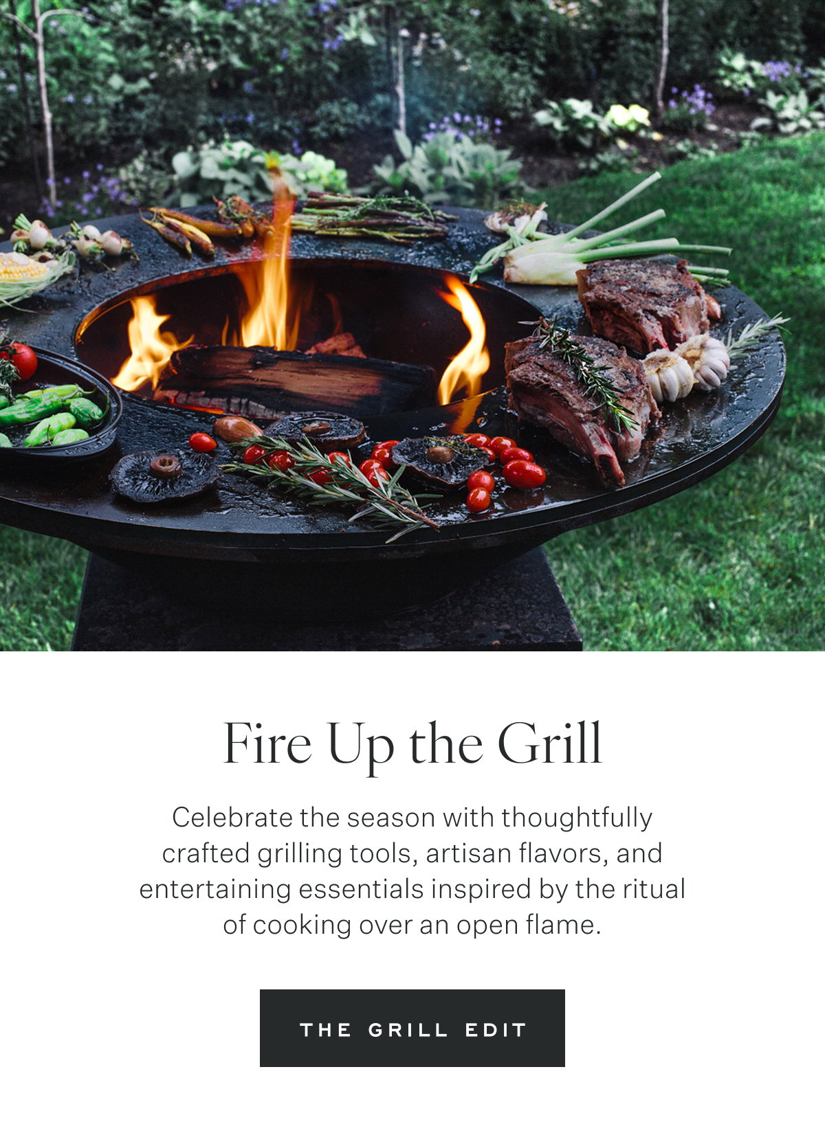 Fire Up the Grill Celebrate the season with thoughtfully crafted grilling tools, artisan flavors, and entertaining essentials inspired by the ritual of cooking over an open flame. The Grill Edit