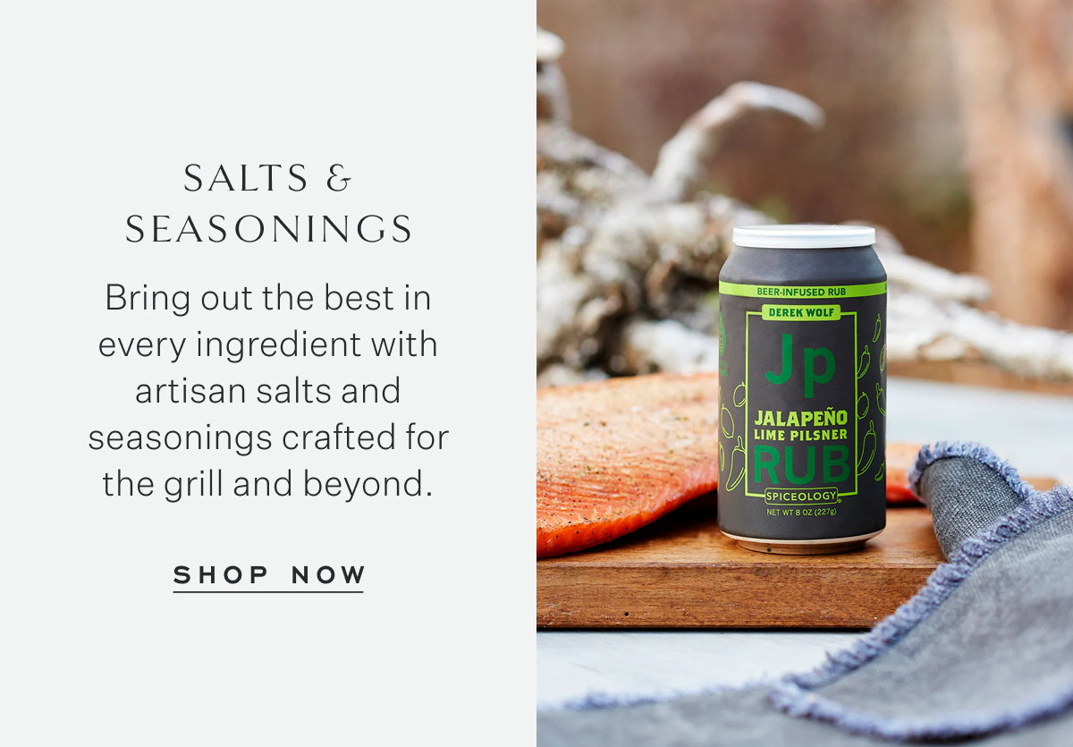 Salts & Seasonings Bring out the best in every ingredient with artisan salts and seasonings crafted for the grill and beyond. Shop Now