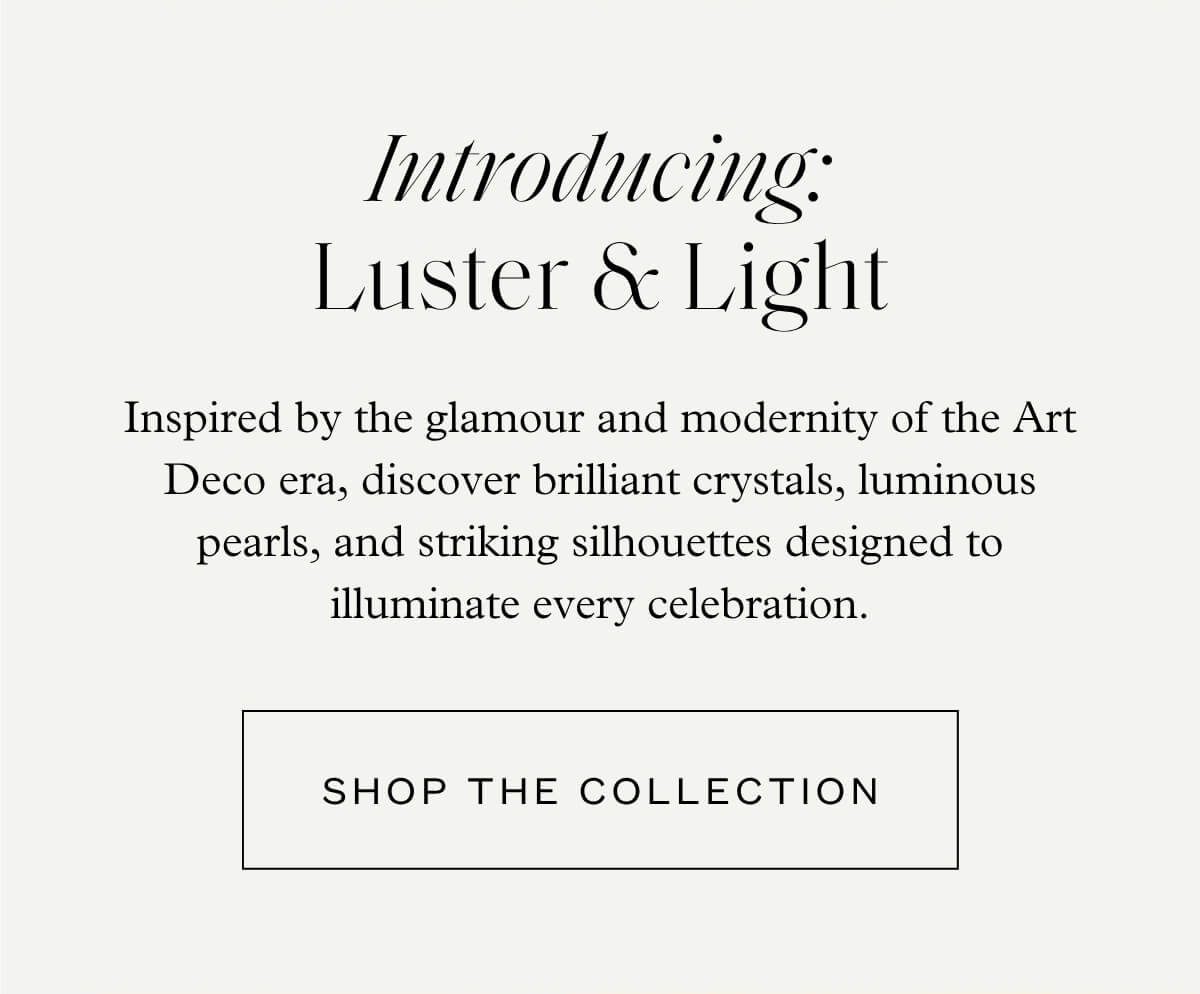 Introducing: Luster & Light - Inspired by the glamour and modernity of the Art Deco era, discover brilliant crystals, luminous pearls, and striking silhouettes designed to illuminate every celebration. - Shop the Collection