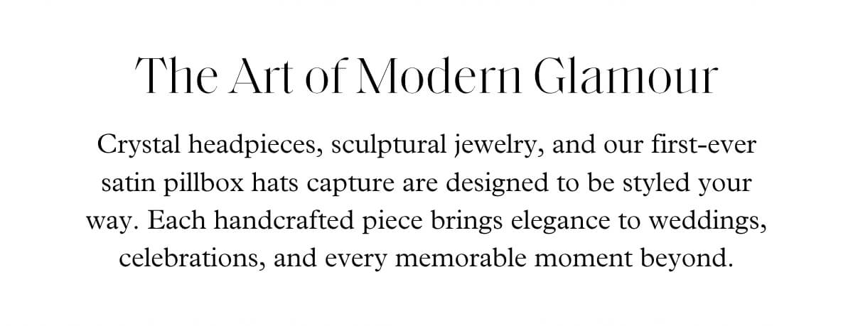 The Art of Modern Glamour - Crystal headpieces, sculptural jewelry, and our first-ever satin pillbox hats capture are designed to be styled your way. Each handcrafted piece brings elegance to weddings, celebrations, and every memorable moment beyond.