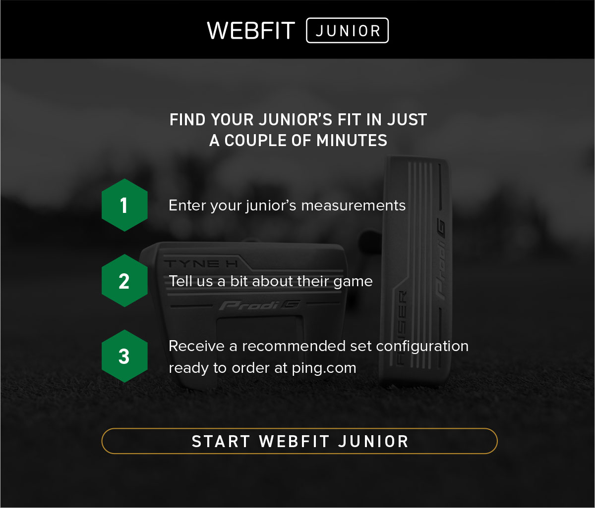Find your junior's fit in just a couple of minutes. Enter your junior's measurements, tell us a bit about their game, then receive a recommended set configuration ready to order at ping.com Start webfit junior now.