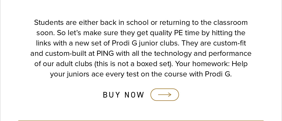 Students are either back in school or returning to the classroom soon. So let's make sure they get quality PE time by hitting the links with a new set of Prodi G junior clubs. They are custom-fit and custom-built at PING with all the technology and performance of our adult clubs (this is not a boxed set). Your homework: Help your juniors ace every test on the course with Prodi G. Click to shop now.