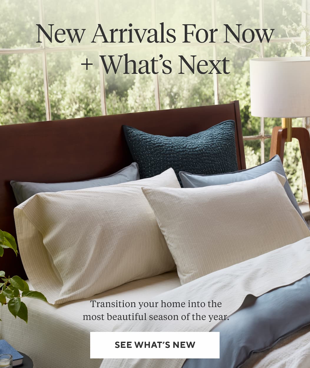 NEW ARRIVALS FOR NOW + WHAT'S NEXT Transition your home into the most beautiful season of the year. See What's New >