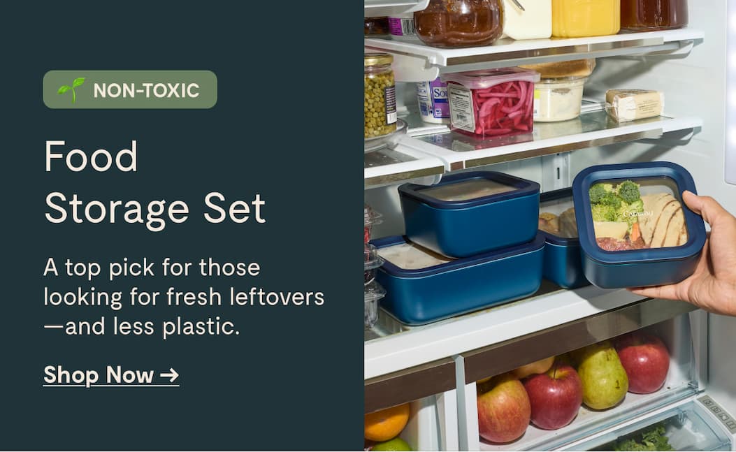 NON-TOXIC Food  Storage Set A top pick for those  looking for fresh leftovers —and less plastic. Shop Now →